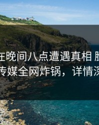 主持人在晚间八点遭遇真相 脸红，星空传媒全网炸锅，详情深扒