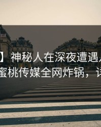 【爆料】神秘人在深夜遭遇八卦无法自持，蜜桃传媒全网炸锅，详情发现
