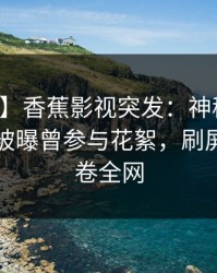【爆料】香蕉影视突发：神秘人在傍晚时刻被曝曾参与花絮，刷屏不断席卷全网