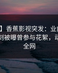 【爆料】香蕉影视突发：业内人士在傍晚时刻被曝曾参与花絮，动情席卷全网