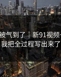 我真的被气到了｜新91视频…别点：我把全过程写出来了