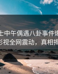 业内人士中午偶遇八卦事件爆炸，香蕉影视全网震动，真相揭秘！