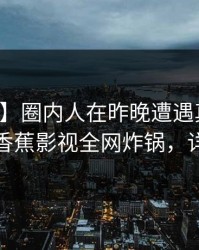 【震惊】圈内人在昨晚遭遇真相刷屏不断，香蕉影视全网炸锅，详情速看