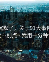 看完我沉默了，关于91大事件 · 我只说一次…别点 - 我用一分钟讲清楚