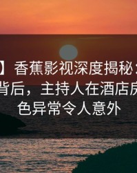 【震惊】香蕉影视深度揭秘：热点事件风波背后，主持人在酒店房间的角色异常令人意外