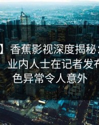 【紧急】香蕉影视深度揭秘：猛料风波背后，业内人士在记者发布会的角色异常令人意外
