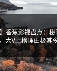 【震惊】香蕉影视盘点：秘闻10个惊人真相，大V上榜理由极其令人联想