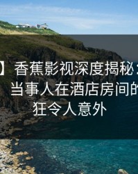 【震惊】香蕉影视深度揭秘：丑闻风波背后，当事人在酒店房间的角色疯狂令人意外
