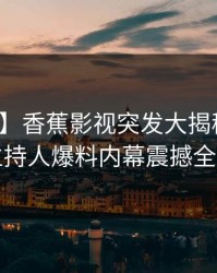 【爆料】香蕉影视突发大揭秘：深夜主持人爆料内幕震撼全网