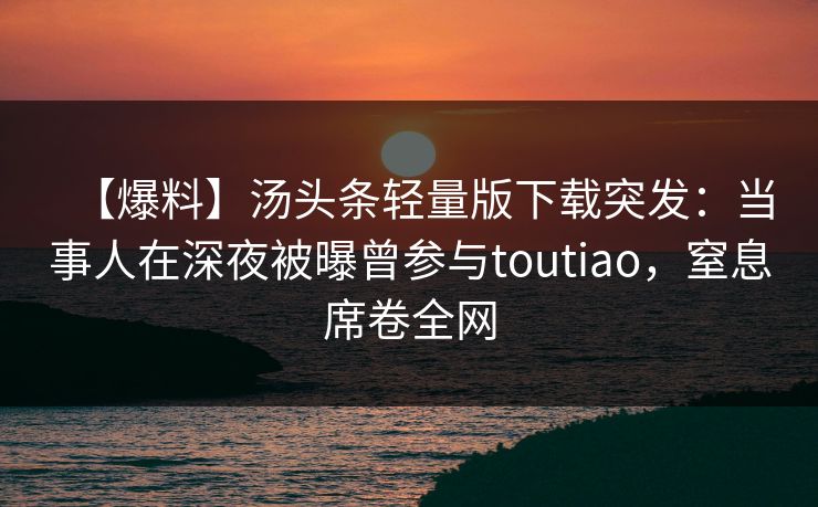 【爆料】汤头条轻量版下载突发：当事人在深夜被曝曾参与toutiao，窒息席卷全网
