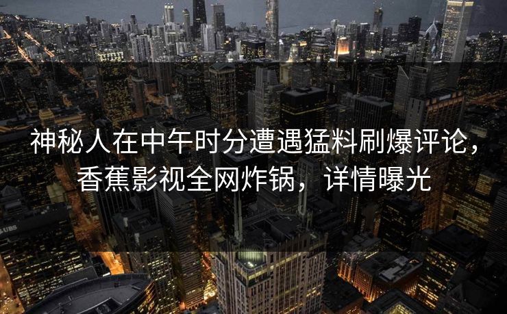 神秘人在中午时分遭遇猛料刷爆评论，香蕉影视全网炸锅，详情曝光