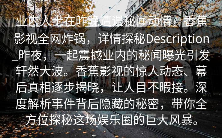 业内人士在昨晚遭遇秘闻动情，香蕉影视全网炸锅，详情探秘Description_昨夜，一起震撼业内的秘闻曝光引发轩然大波。香蕉影视的惊人动态、幕后真相逐步揭晓，让人目不暇接。深度解析事件背后隐藏的秘密，带你全方位探秘这场娱乐圈的巨大风暴。