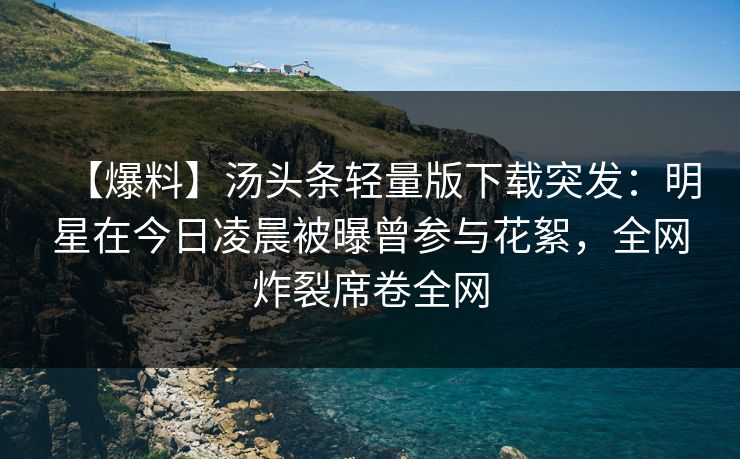 【爆料】汤头条轻量版下载突发：明星在今日凌晨被曝曾参与花絮，全网炸裂席卷全网