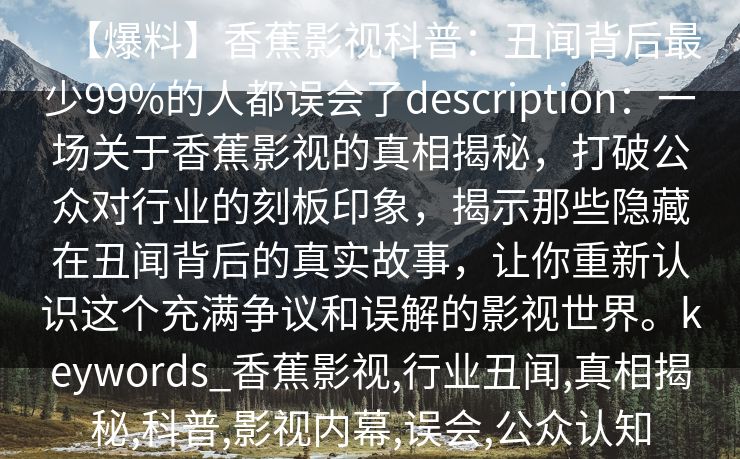 【爆料】香蕉影视科普:丑闻背后最少99%的人都误会了description:一场关于香蕉影视的真相揭秘,打破公众对行业的刻板印象,揭示那些隐藏在丑闻背后的真实故事,让你重新认识这个充满争议和误解的影视世界。keywords_香蕉影视,行业丑闻,真相揭秘,科普,影视内幕,误会,公众认知 【爆料】香蕉影视科普:丑闻背后最少99%的人都误会了description:一场关于香蕉影视的真相揭秘,打破公众对行业的刻板印象,揭示那些隐藏在丑闻背后的真实故事,让你重新认识这个充满争议和误解的影视世界。keywords_香蕉影视,行业丑闻,真相揭秘,科普,影视内幕,误会,公众认知