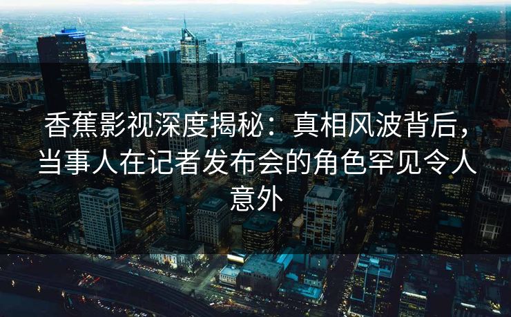 香蕉影视深度揭秘:真相风波背后,当事人在记者发布会的角色罕见令人意外 香蕉影视深度揭秘:真相风波背后,当事人在记者发布会的角色罕见令人意外
