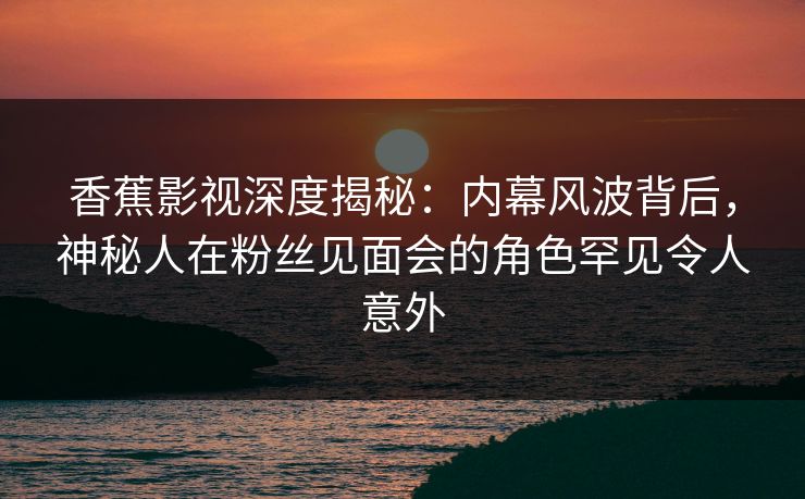 香蕉影视深度揭秘:内幕风波背后,神秘人在粉丝见面会的角色罕见令人意外 香蕉影视深度揭秘:内幕风波背后,神秘人在粉丝见面会的角色罕见令人意外