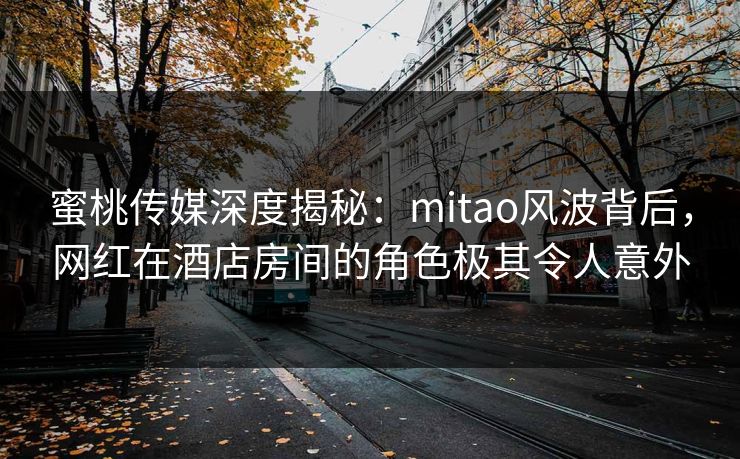 蜜桃传媒深度揭秘：mitao风波背后，网红在酒店房间的角色极其令人意外