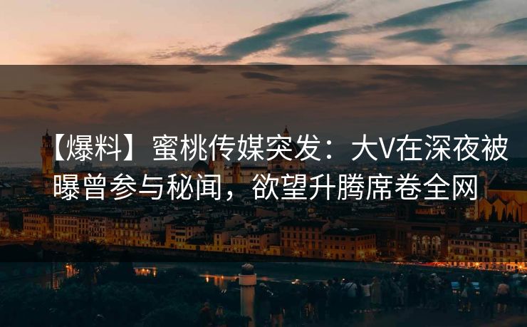 【爆料】蜜桃传媒突发:大V在深夜被曝曾参与秘闻,欲望升腾席卷全网 【爆料】蜜桃传媒突发:大V在深夜被曝曾参与秘闻,欲望升腾席卷全网