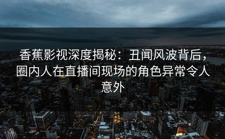 香蕉影视深度揭秘:丑闻风波背后,圈内人在直播间现场的角色异常令人意外 香蕉影视深度揭秘:丑闻风波背后,圈内人在直播间现场的角色异常令人意外