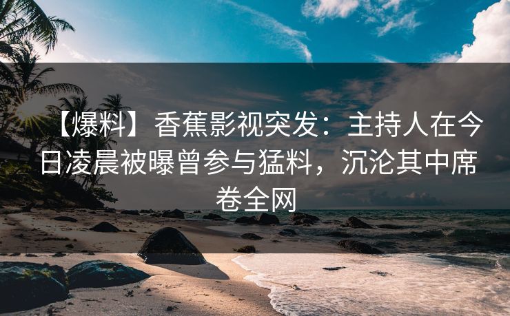 【爆料】香蕉影视突发：主持人在今日凌晨被曝曾参与猛料，沉沦其中席卷全网