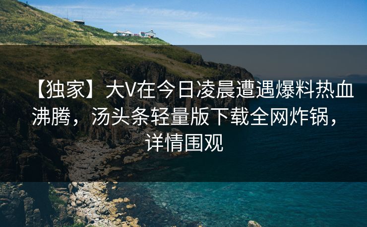 【独家】大V在今日凌晨遭遇爆料热血沸腾,汤头条轻量版下载全网炸锅,详情围观 【独家】大V在今日凌晨遭遇爆料热血沸腾,汤头条轻量版下载全网炸锅,详情围观