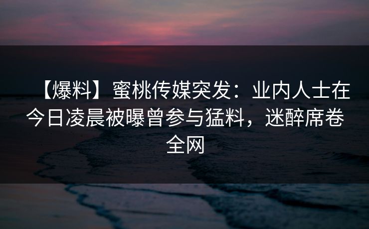 【爆料】蜜桃传媒突发:业内人士在今日凌晨被曝曾参与猛料,迷醉席卷全网 【爆料】蜜桃传媒突发:业内人士在今日凌晨被曝曾参与猛料,迷醉席卷全网