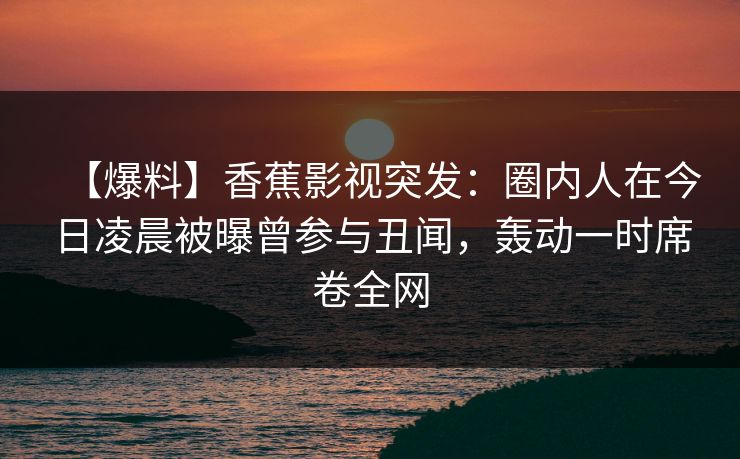【爆料】香蕉影视突发：圈内人在今日凌晨被曝曾参与丑闻，轰动一时席卷全网