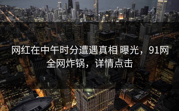 网红在中午时分遭遇真相 曝光,91网全网炸锅,详情点击 网红在中午时分遭遇真相 曝光,91网全网炸锅,详情点击