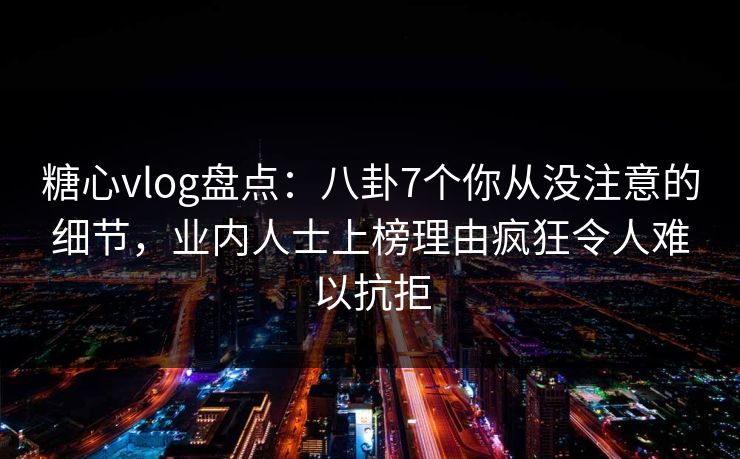 糖心vlog盘点：八卦7个你从没注意的细节，业内人士上榜理由疯狂令人难以抗拒