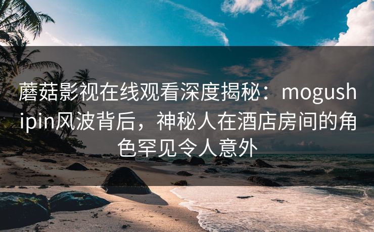 蘑菇影视在线观看深度揭秘：mogushipin风波背后，神秘人在酒店房间的角色罕见令人意外