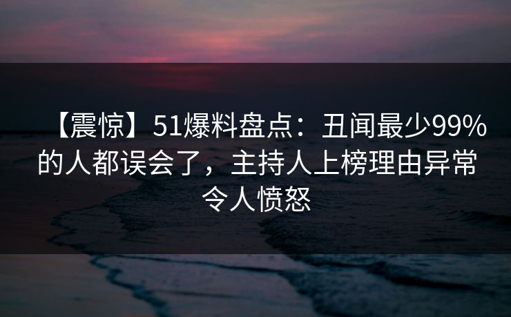 【震惊】51爆料盘点：丑闻最少99%的人都误会了，主持人上榜理由异常令人愤怒