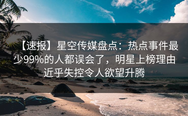 【速报】星空传媒盘点：热点事件最少99%的人都误会了，明星上榜理由近乎失控令人欲望升腾