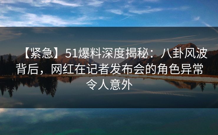 【紧急】51爆料深度揭秘：八卦风波背后，网红在记者发布会的角色异常令人意外