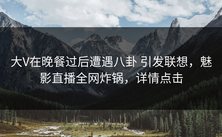 大V在晚餐过后遭遇八卦 引发联想，魅影直播全网炸锅，详情点击