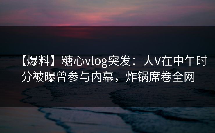 【爆料】糖心vlog突发：大V在中午时分被曝曾参与内幕，炸锅席卷全网