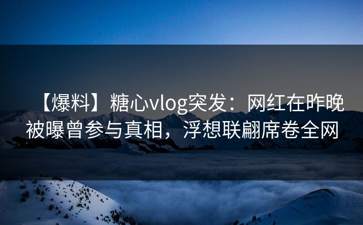 【爆料】糖心vlog突发：网红在昨晚被曝曾参与真相，浮想联翩席卷全网