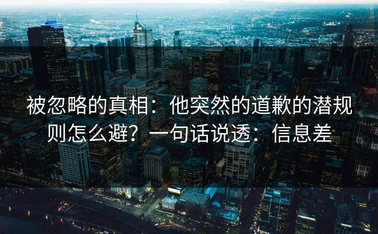 被忽略的真相：他突然的道歉的潜规则怎么避？一句话说透：信息差