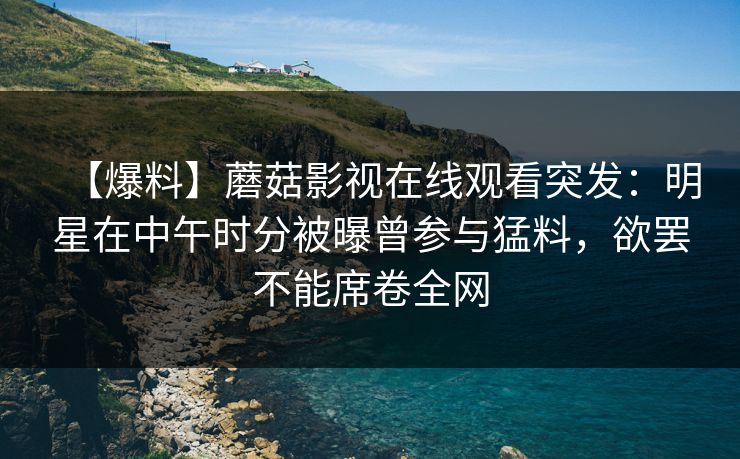 【爆料】蘑菇影视在线观看突发：明星在中午时分被曝曾参与猛料，欲罢不能席卷全网