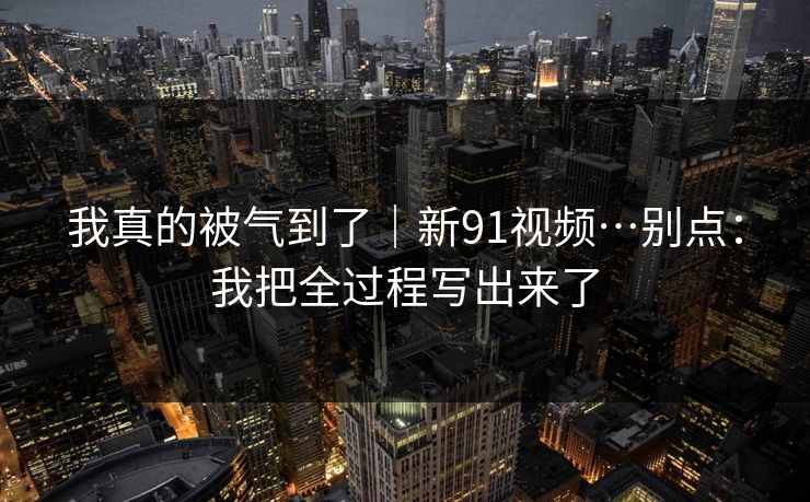 我真的被气到了｜新91视频…别点：我把全过程写出来了