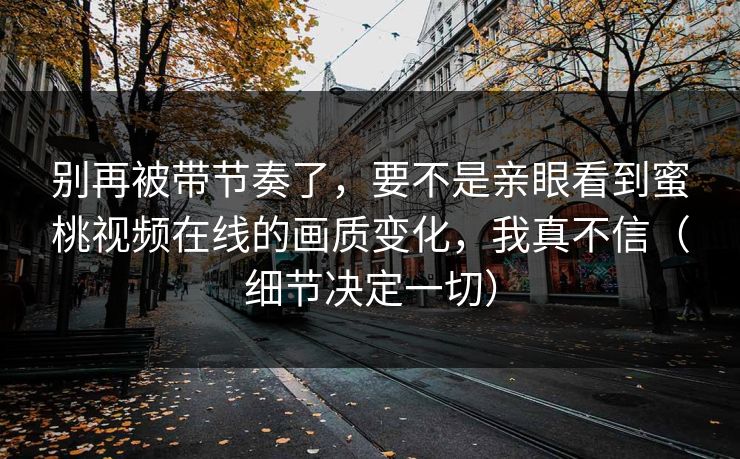 别再被带节奏了,要不是亲眼看到蜜桃视频在线的画质变化,我真不信(细节决定一切) 别再被带节奏了,要不是亲眼看到蜜桃视频在线的画质变化,我真不信(细节决定一切)