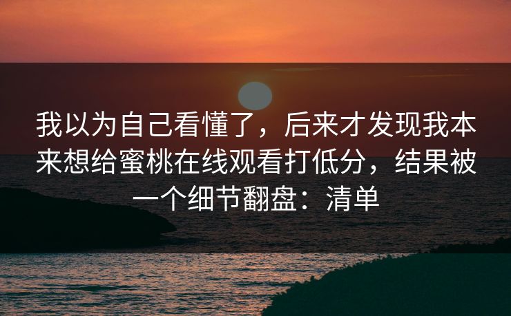 我以为自己看懂了,后来才发现我本来想给蜜桃在线观看打低分,结果被一个细节翻盘:清单 我以为自己看懂了,后来才发现我本来想给蜜桃在线观看打低分,结果被一个细节翻盘:清单