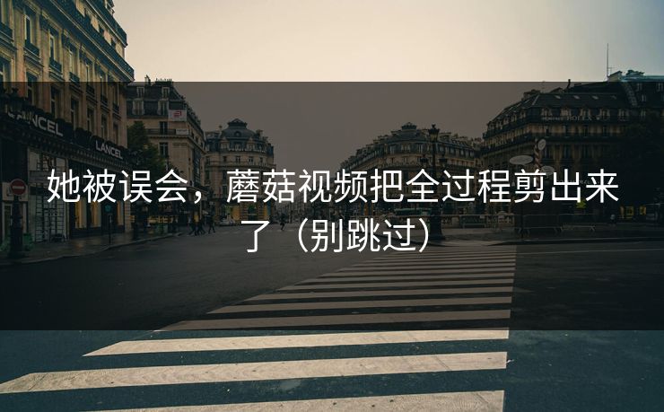 她被误会,蘑菇视频把全过程剪出来了(别跳过) 她被误会,蘑菇视频把全过程剪出来了(别跳过)