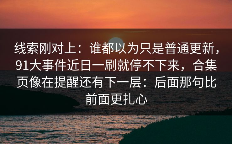 线索刚对上：谁都以为只是普通更新，91大事件近日一刷就停不下来，合集页像在提醒还有下一层：后面那句比前面更扎心