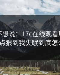 我本来不想说：17c在线观看原创视频这波有点狠到我失眠到底怎么回事？