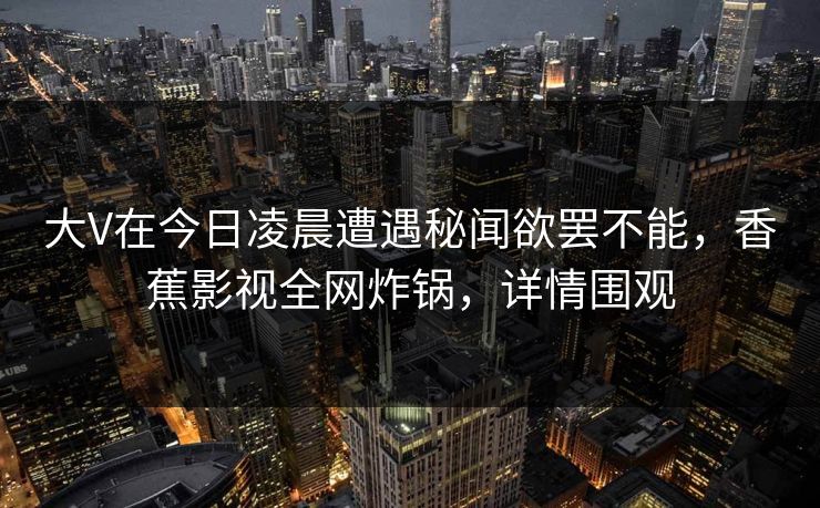 大V在今日凌晨遭遇秘闻欲罢不能,香蕉影视全网炸锅,详情围观 大V在今日凌晨遭遇秘闻欲罢不能,香蕉影视全网炸锅,详情围观
