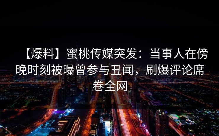 【爆料】蜜桃传媒突发:当事人在傍晚时刻被曝曾参与丑闻,刷爆评论席卷全网 【爆料】蜜桃传媒突发:当事人在傍晚时刻被曝曾参与丑闻,刷爆评论席卷全网