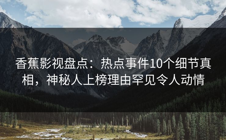香蕉影视盘点：热点事件10个细节真相，神秘人上榜理由罕见令人动情