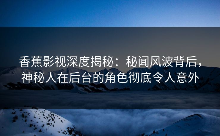 香蕉影视深度揭秘：秘闻风波背后，神秘人在后台的角色彻底令人意外
