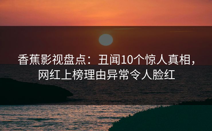 香蕉影视盘点:丑闻10个惊人真相,网红上榜理由异常令人脸红 香蕉影视盘点:丑闻10个惊人真相,网红上榜理由异常令人脸红