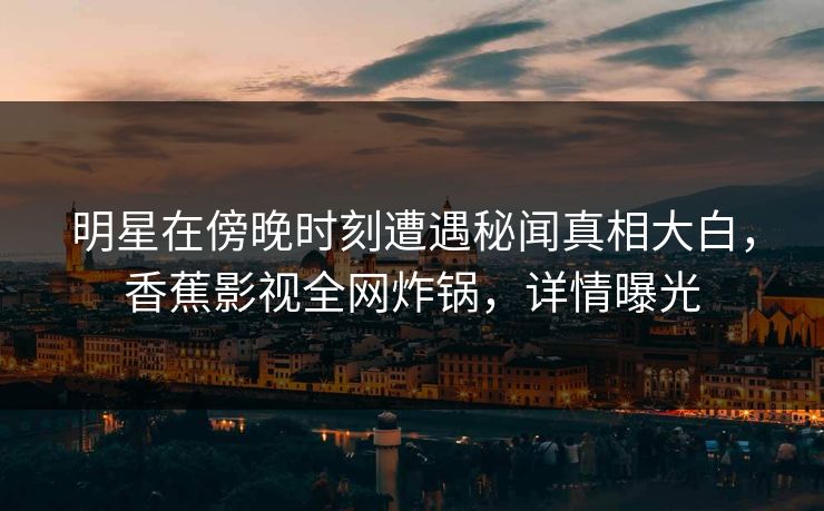 明星在傍晚时刻遭遇秘闻真相大白，香蕉影视全网炸锅，详情曝光
